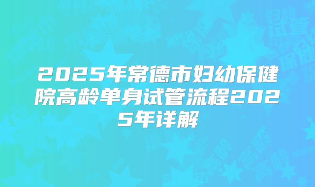2025年常德市妇幼保健院高龄单身试管流程2025年详解