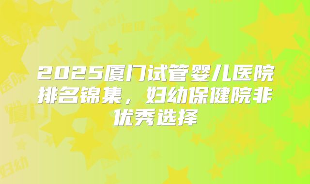 2025厦门试管婴儿医院排名锦集，妇幼保健院非优秀选择