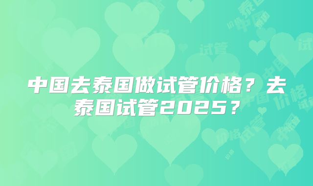 中国去泰国做试管价格？去泰国试管2025？