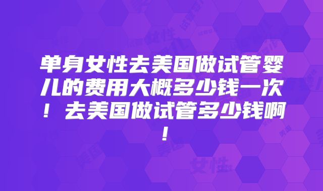 单身女性去美国做试管婴儿的费用大概多少钱一次！去美国做试管多少钱啊！