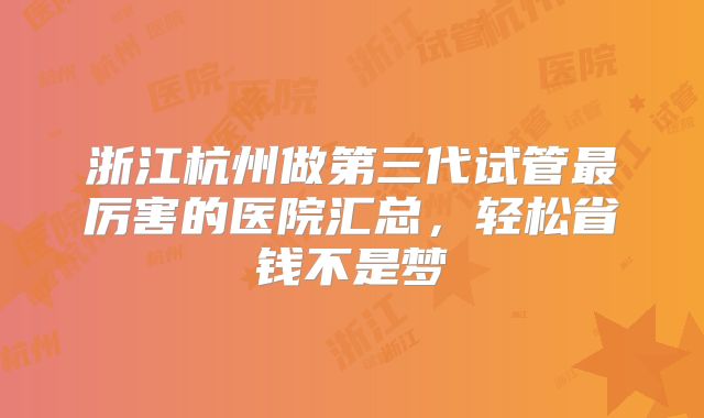 浙江杭州做第三代试管最厉害的医院汇总，轻松省钱不是梦
