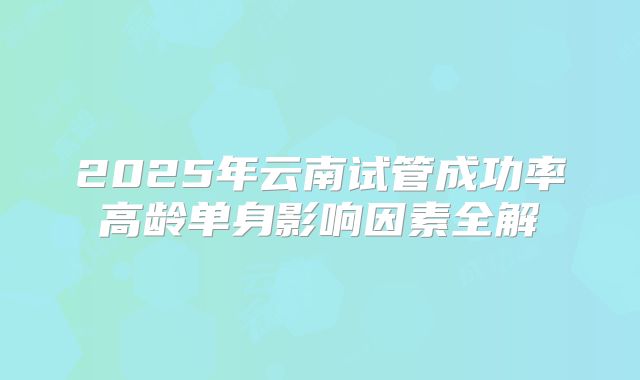 2025年云南试管成功率高龄单身影响因素全解