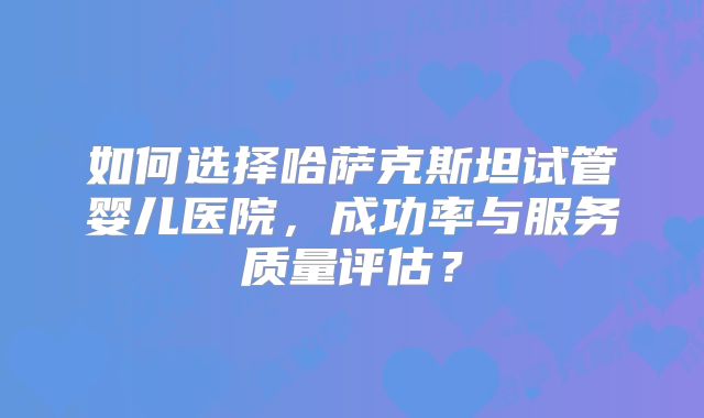 如何选择哈萨克斯坦试管婴儿医院,成功率与服务质量评估?
