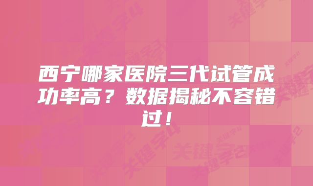 西宁哪家医院三代试管成功率高？数据揭秘不容错过！