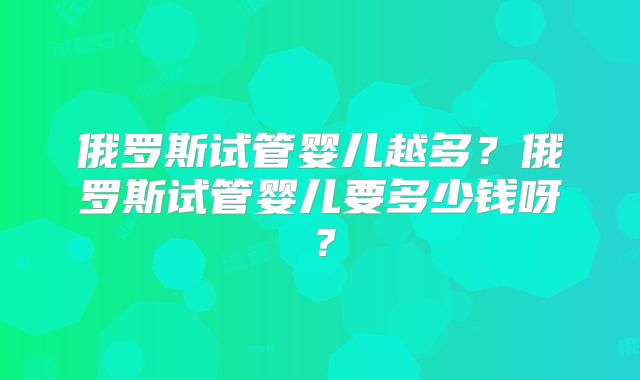 俄罗斯试管婴儿越多？俄罗斯试管婴儿要多少钱呀？