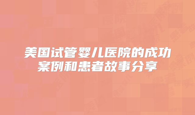 美国试管婴儿医院的成功案例和患者故事分享