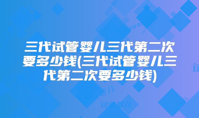 三代试管婴儿三代第二次要多少钱(三代试管婴儿三代第二次要多少钱)