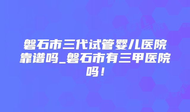磐石市三代试管婴儿医院靠谱吗_磐石市有三甲医院吗！