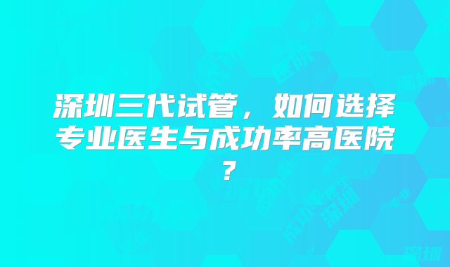 深圳三代试管,如何选择专业医生与成功率高医院?