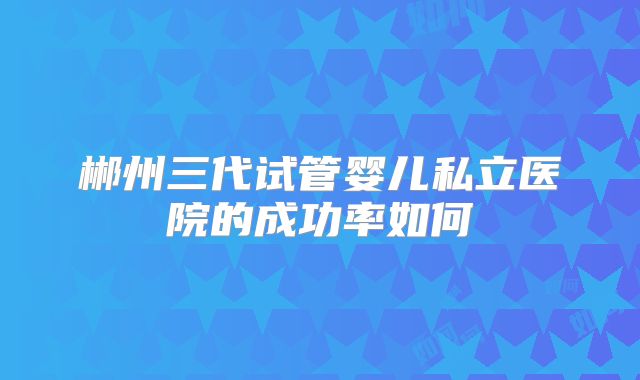 郴州三代试管婴儿私立医院的成功率如何
