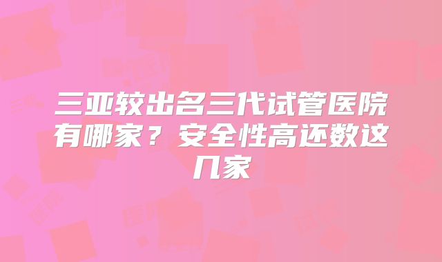 三亚较出名三代试管医院有哪家？安全性高还数这几家