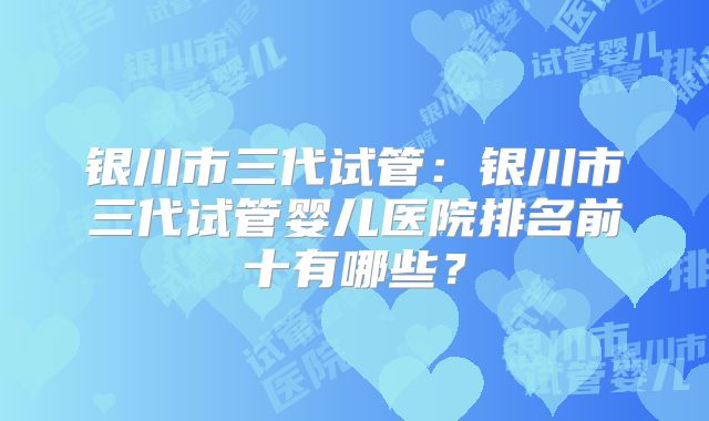 银川市三代试管：银川市三代试管婴儿医院排名前十有哪些？