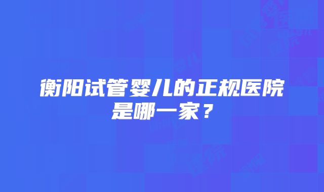衡阳试管婴儿的正规医院是哪一家？