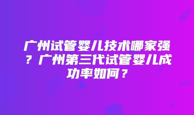 广州试管婴儿技术哪家强？广州第三代试管婴儿成功率如何？