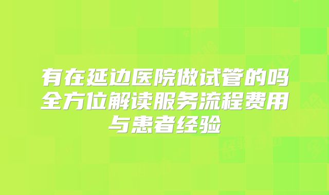 有在延边医院做试管的吗全方位解读服务流程费用与患者经验