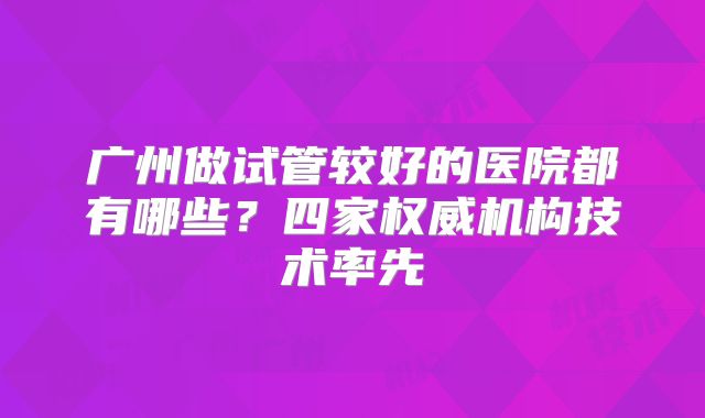 广州做试管较好的医院都有哪些？四家权威机构技术率先