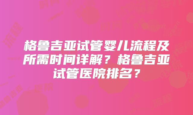 格鲁吉亚试管婴儿流程及所需时间详解？格鲁吉亚试管医院排名？