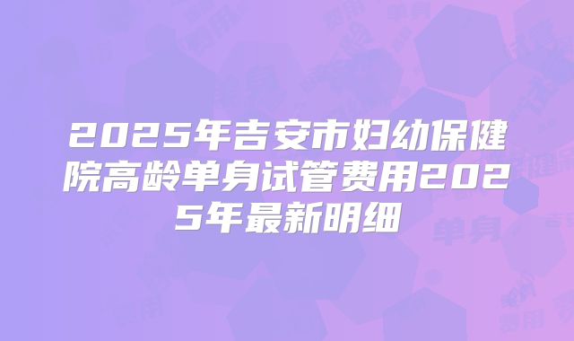 2025年吉安市妇幼保健院高龄单身试管费用2025年最新明细
