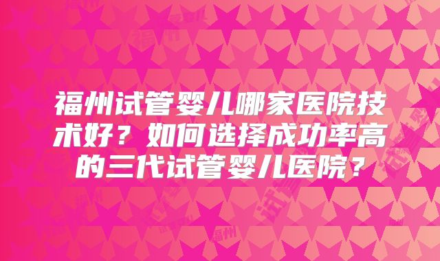 福州试管婴儿哪家医院技术好？如何选择成功率高的三代试管婴儿医院？
