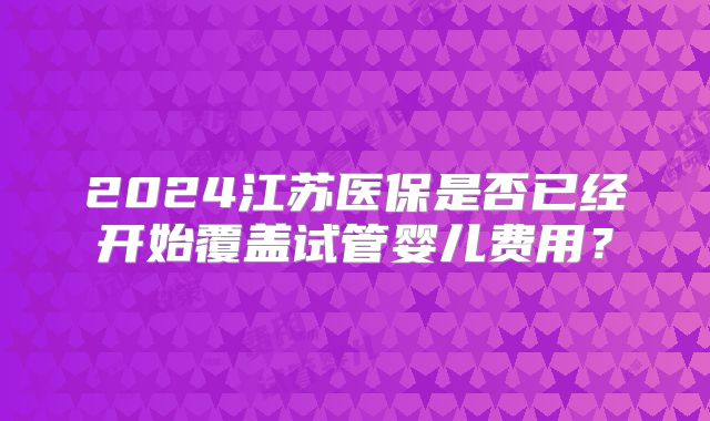 2024江苏医保是否已经开始覆盖试管婴儿费用？