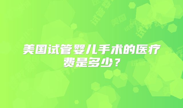 美国试管婴儿手术的医疗费是多少?