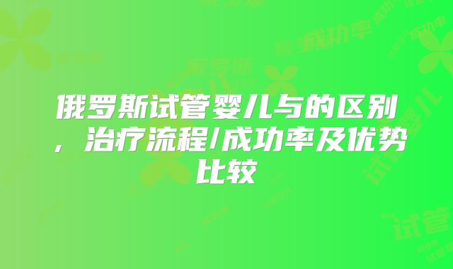 俄罗斯试管婴儿与的区别，治疗流程/成功率及优势比较