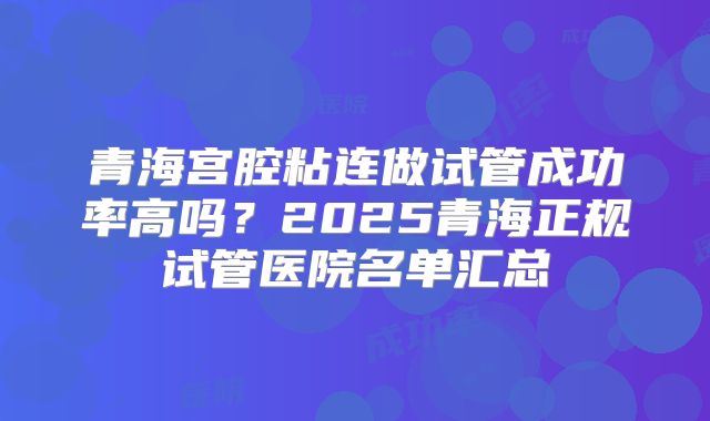 青海宫腔粘连做试管成功率高吗？2025青海正规试管医院名单汇总