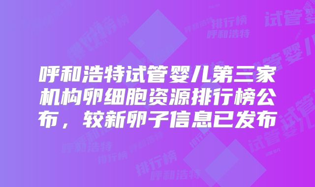 呼和浩特试管婴儿第三家机构卵细胞资源排行榜公布，较新卵子信息已发布