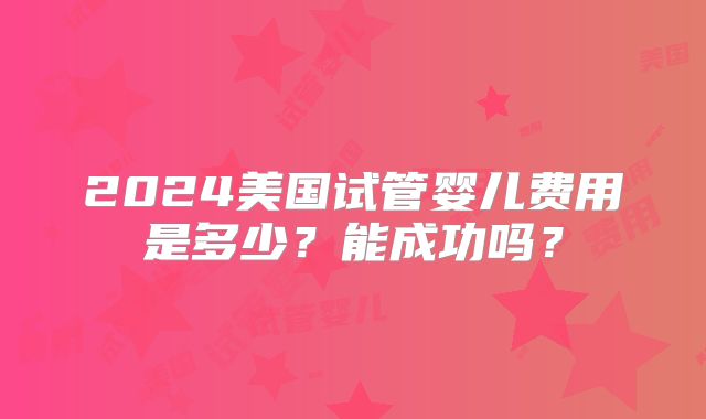 2024美国试管婴儿费用是多少？能成功吗？