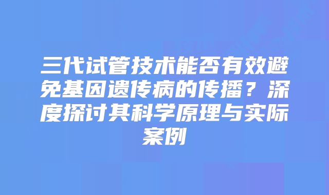 三代试管技术能否有效避免基因遗传病的传播？深度探讨其科学原理与实际案例