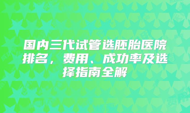 国内三代试管选胚胎医院排名，费用、成功率及选择指南全解