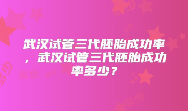 武汉试管三代胚胎成功率，武汉试管三代胚胎成功率多少？