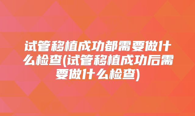 试管移植成功都需要做什么检查(试管移植成功后需要做什么检查)