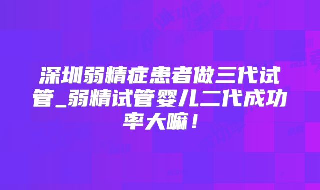 深圳弱精症患者做三代试管_弱精试管婴儿二代成功率大嘛！
