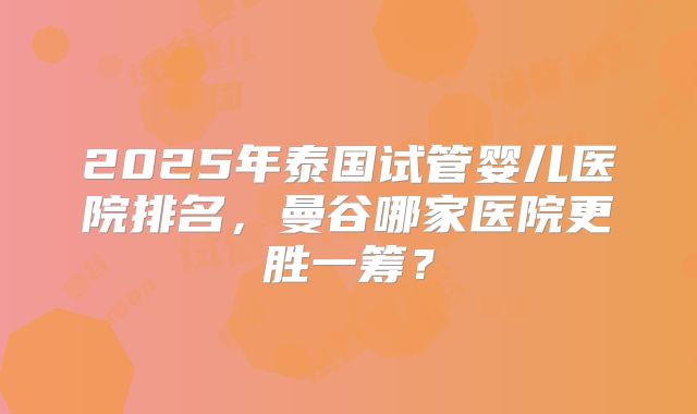 2025年泰国试管婴儿医院排名，曼谷哪家医院更胜一筹？