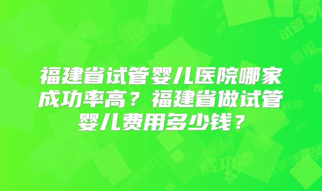 福建省试管婴儿医院哪家成功率高?福建省做试管婴儿费用多少钱?
