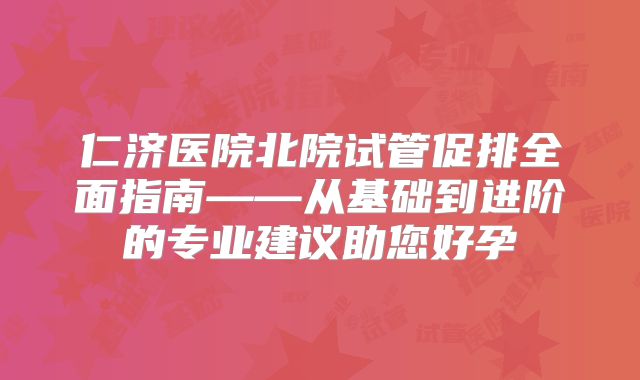 仁济医院北院试管促排全面指南——从基础到进阶的专业建议助您好孕