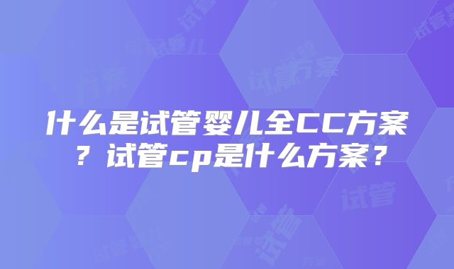 什么是试管婴儿全CC方案？试管cp是什么方案？