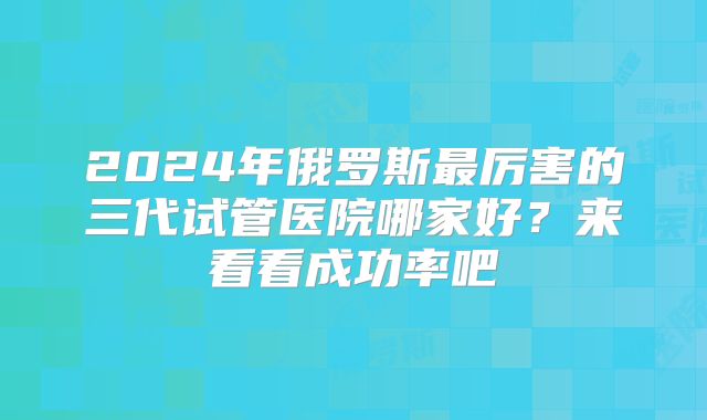 2024年俄罗斯最厉害的三代试管医院哪家好?来看看成功率吧