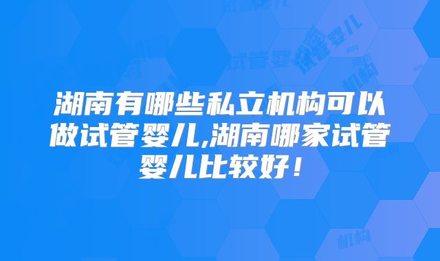湖南有哪些私立机构可以做试管婴儿,湖南哪家试管婴儿比较好！