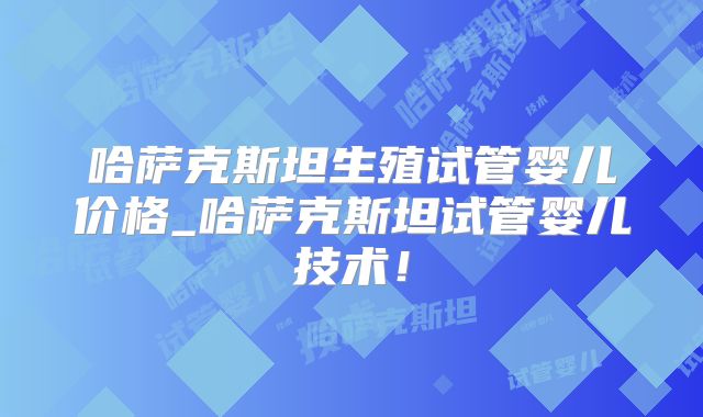 哈萨克斯坦生殖试管婴儿价格_哈萨克斯坦试管婴儿技术！