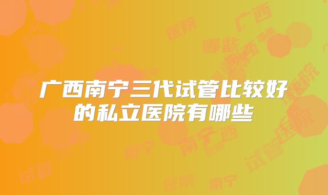 广西南宁三代试管比较好的私立医院有哪些