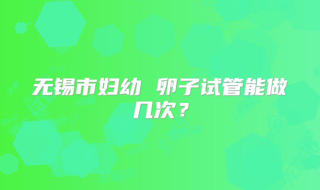 无锡市妇幼 卵子试管能做几次？