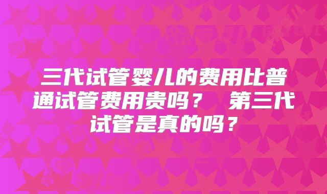 三代试管婴儿的费用比普通试管费用贵吗？ 第三代试管是真的吗？