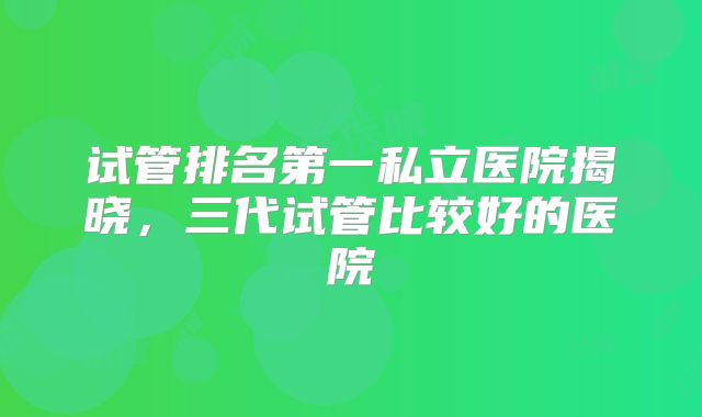 试管排名第一私立医院揭晓，三代试管比较好的医院