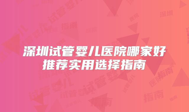 深圳试管婴儿医院哪家好推荐实用选择指南