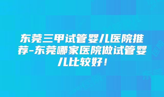 东莞三甲试管婴儿医院推荐-东莞哪家医院做试管婴儿比较好！