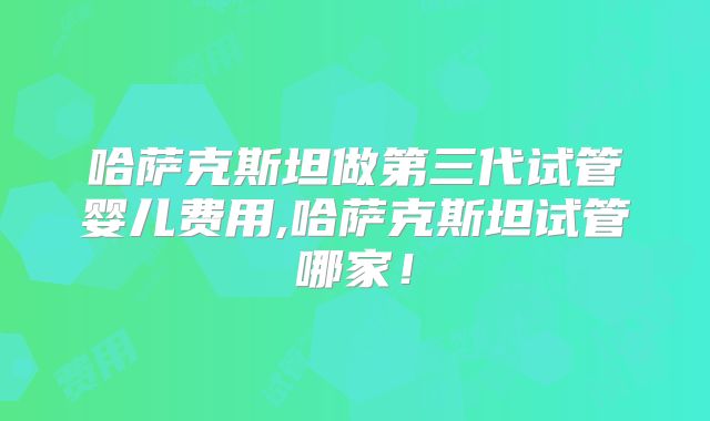 哈萨克斯坦做第三代试管婴儿费用,哈萨克斯坦试管哪家！