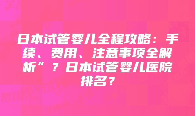 日本试管婴儿全程攻略：手续、费用、注意事项全解析”？日本试管婴儿医院排名？