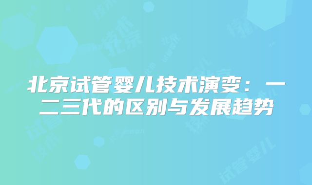 北京试管婴儿技术演变：一二三代的区别与发展趋势